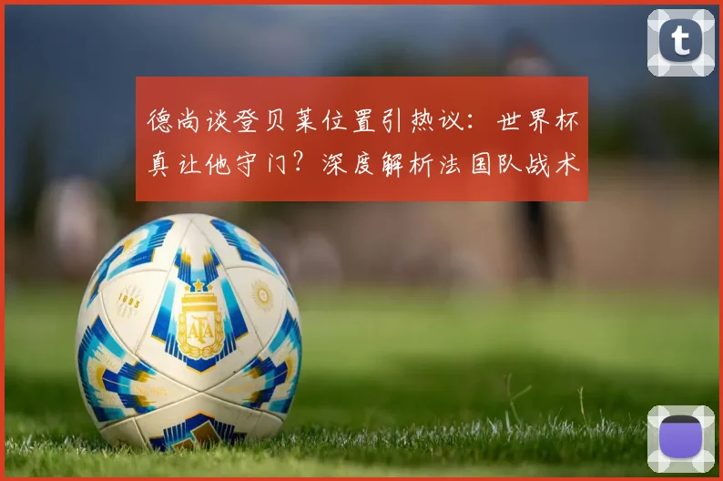德尚谈登贝莱位置引热议:世界杯真让他守门?深度解析法国队战术安排与趣闻