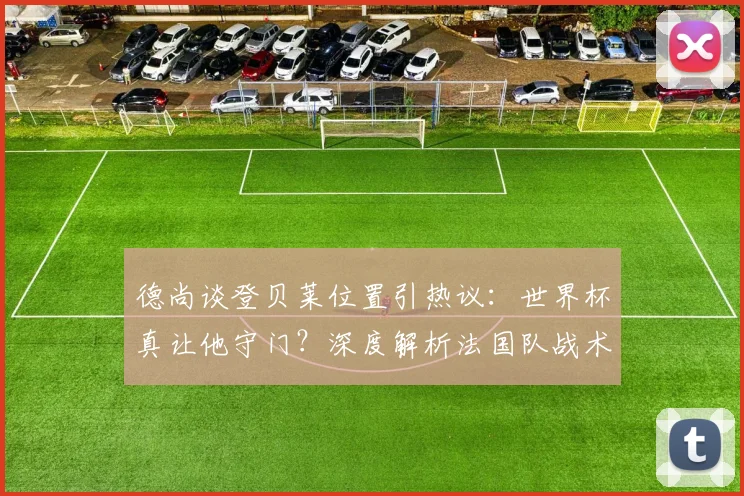 德尚谈登贝莱位置引热议：世界杯真让他守门？深度解析法国队战术安排与趣闻