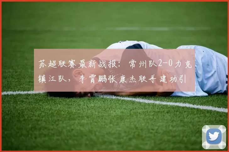 苏超联赛最新战报：常州队2-0力克镇江队，李霄鹏张康杰联手建功引爆江苏德比