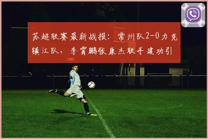 苏超联赛最新战报：常州队2-0力克镇江队，李霄鹏张康杰联手建功引爆江苏德比