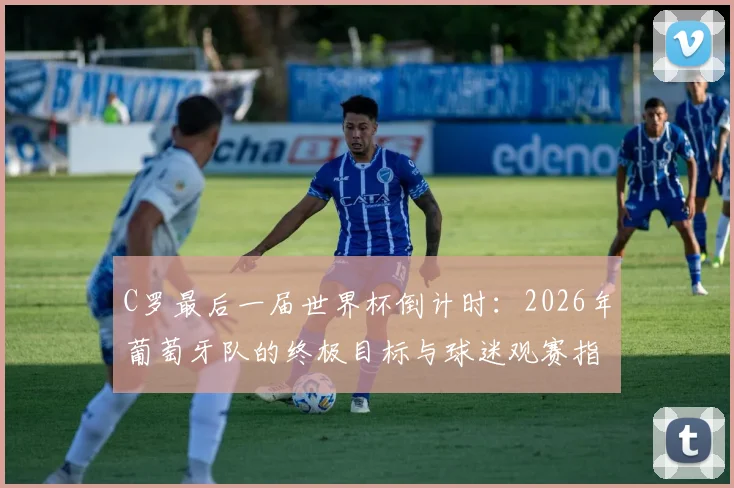 C罗最后一届世界杯倒计时：2026年葡萄牙队的终极目标与球迷观赛指南
